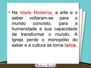 • Na Idade Moderna, a arte e o 
saber voltaram-se para o 
mundo concreto, para a 
humanidade e sua capacidade 
de transformar o mundo. A 
Igreja perde o monopólio do 
saber e a cultura se torna laica. 
 