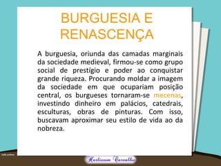 BURGUESIA E 
RENASCENÇA 
A burguesia, oriunda das camadas marginais 
da sociedade medieval, firmou-se como grupo 
social de prestígio e poder ao conquistar 
grande riqueza. Procurando moldar a imagem 
da sociedade em que ocupariam posição 
central, os burgueses tornaram-se mecenas, 
investindo dinheiro em palácios, catedrais, 
esculturas, obras de pinturas. Com isso, 
buscavam aproximar seu estilo de vida ao da 
nobreza. 
 