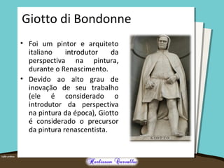 Giotto di Bondonne 
• Foi um pintor e arquiteto 
italiano introdutor da 
perspectiva na pintura, 
durante o Renascimento. 
• Devido ao alto grau de 
inovação de seu trabalho 
(ele é considerado o 
introdutor da perspectiva 
na pintura da época), Giotto 
é considerado o precursor 
da pintura renascentista. 
 