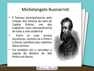 Michelangelo Buonarroti 
• É famoso principalmente pela 
criação dos frescos do teto da 
Capela Sistina, um dos 
trabalhos mais extraordinários 
de toda a arte ocidental 
• Entre as suas muitas 
esculturas, contam-se a Pietà e 
o David, também elas sublimes 
obras-primas 
• Foi também ele a conceber a 
cúpula da Basílica de São 
Pedro em Roma. 
 