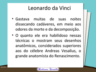 Leonardo da Vinci 
• Gastava muitas de suas noites 
dissecando cadáveres, em meio aos 
odores da morte e da decomposição. 
• O quanto ele era habilidoso nessas 
técnicas o mostram seus desenhos 
anatômicos, considerados superiores 
aos do célebre Andreas Vesalius, o 
grande anatomista do Renascimento. 
 