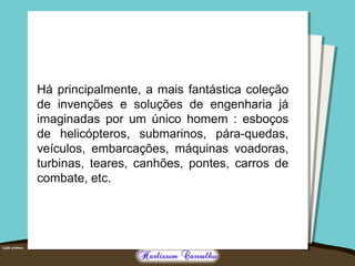 Há principalmente, a mais fantástica coleção 
de invenções e soluções de engenharia já 
imaginadas por um único homem : esboços 
de helicópteros, submarinos, pára-quedas, 
veículos, embarcações, máquinas voadoras, 
turbinas, teares, canhões, pontes, carros de 
combate, etc. 
 