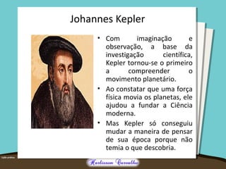 Johannes Kepler 
• Com imaginação e 
observação, a base da 
investigação científica, 
Kepler tornou-se o primeiro 
a compreender o 
movimento planetário. 
• Ao constatar que uma força 
física movia os planetas, ele 
ajudou a fundar a Ciência 
moderna. 
• Mas Kepler só conseguiu 
mudar a maneira de pensar 
de sua época porque não 
temia o que descobria. 
 