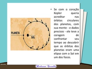 • Se com o coração 
Kepler queria 
acreditar nas 
órbitas circulares 
dos planetas, com 
sua mente - e dados 
precisos - ele teve a 
coragem de 
confrontar seu 
tempo ao descobrir 
que as órbitas dos 
planetas eram uma 
elipse com o Sol em 
um dos focos. 
 
