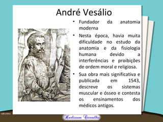 André Vesálio 
• Fundador da anatomia 
moderna 
• Nesta época, havia muita 
dificuldade no estudo da 
anatomia e da fisiologia 
humana devido a 
interferências e proibições 
de ordem moral e religiosa. 
• Sua obra mais significativa e 
publicada em 1543, 
descreve os sistemas 
muscular e ósseo e contesta 
os ensinamentos dos 
médicos antigos. 
 