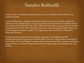 Sandro Botticelli 
Nasceu no dia 1 de Março de 1445 e faleceu no dia 17 de Maio de 1510. Filho de um 
curtidor de peles. 
Nasceu em Florença, aprendeu inicialmente ourivesaria com seu irmão e depois foi 
aprendiz de Fra Filippo Lippi, e com ele aprendeu a arte de Masaccio. Também estudou 
com Andrea del Verrocchio, entre 1467 e 1470, na mesma época em que com ele estudava 
Leonardo da Vinci. Em 1470, aos vinte e cinco anos, abriu seu próprio ateliê. Nesse ano, 
foi encarregado de pintar o quadro A Coragem, que seria colocado no Tribunal do 
Palácio do Mercado. 
Os temas de seus quadros foram escolhidos segundo a possibilidade que lhe 
proporcionavam de expressar seu ideal de beleza. Para ele, a beleza estava associada ao 
ideal cristão. Por isso as figuras humanas de seus quadros são belas – porque manifestam 
a graça divina, e ao mesmo tempo melancólicas por que supõe que perderam esse dom 
de Deus. 
 