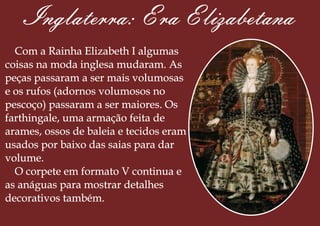 Inglaterra: Era Elizabetana
Com a Rainha Elizabeth I algumas
coisas na moda inglesa mudaram. As
peças passaram a ser mais volumosas
e os rufos (adornos volumosos no
pescoço) passaram a ser maiores. Os
farthingale, uma armação feita de
arames, ossos de baleia e tecidos eram
usados por baixo das saias para dar
volume.
O corpete em formato V continua e
as anáguas para mostrar detalhes
decorativos também.
 