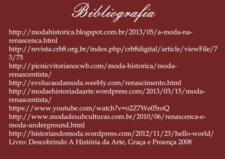 Bibliograa
http://modahistorica.blogspot.com.br/2013/05/a-moda-na-
renascenca.html
http://revista.crb8.org.br/index.php/crb8digital/article/viewFile/7
3/75
http://picnicvitorianocwb.com/moda-historica/moda-
renascentista/
http://evolucaodamoda.weebly.com/renascimento.html
http://modaehistoriadaarte.wordpress.com/2013/03/15/moda-
renascentista/
https://www.youtube.com/watch?v=o2Z7We05roQ
http://www.modadesubculturas.com.br/2010/06/renascenca-e-
moda-underground.html
http://historiandomoda.wordpress.com/2012/11/23/hello-world/
Livro: Descobrindo A História da Arte, Graça e Proença 2008
 