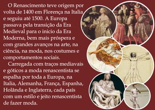 O Renascimento teve origem por
volta de 1400 em Florença na Italia
e seguiu até 1500. A Europa
passava pela transição da Era
Medieval para o inicio da Era
Moderna, bem mais próspera e
com grandes avanços na arte, na
ciência, na moda, nos costumes e
comportamentos sociais.
Carregada com traços mediavais
e góticos a moda renascentista se
espalha por toda a Europa, na
Italia, Alemanha, França, Espanha,
Holânda e Inglaterra, cada país
com um estilo e jeito renascentista
de fazer moda.
 