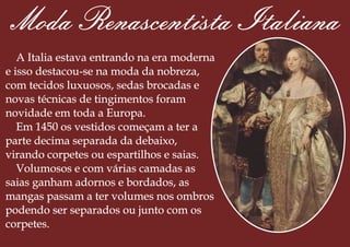 Moda Renascentista Italiana
A Italia estava entrando na era moderna
e isso destacou-se na moda da nobreza,
com tecidos luxuosos, sedas brocadas e
novas técnicas de tingimentos foram
novidade em toda a Europa.
Em 1450 os vestidos começam a ter a
parte decima separada da debaixo,
virando corpetes ou espartilhos e saias.
Volumosos e com várias camadas as
saias ganham adornos e bordados, as
mangas passam a ter volumes nos ombros
podendo ser separados ou junto com os
corpetes.
 
