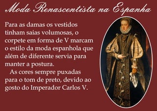 Moda Renascentista na Espanha
Para as damas os vestidos
tinham saias volumosas, o
corpete em forma de V marcam
o estilo da moda espanhola que
além de diferente servia para
manter a postura.
As cores sempre puxadas
para o tom de preto, devido ao
gosto do Imperador Carlos V.
 