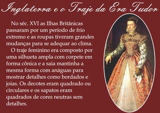 Inglaterra e o Traje da Era Tudor
No séc. XVI as Ilhas Britânicas
passaram por um período de frio
extremo e as roupas tiveram grandes
mudanças para se adequar ao clima.
O traje feminino era composto por
uma silhueta ampla com corpete em
forma cônica e a saia mantinha a
mesma forma com anáguas para
mostrar detalhes como bordados e
joias. Os decotes eram quadrado ou
circulares e os sapatos eram
quadrados de cores neutras sem
detalhes.
 