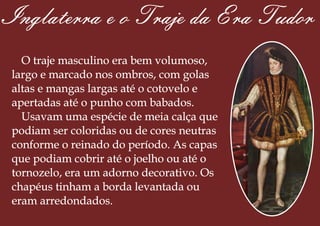 Inglaterra e o Traje da Era Tudor
O traje masculino era bem volumoso,
largo e marcado nos ombros, com golas
altas e mangas largas até o cotovelo e
apertadas até o punho com babados.
Usavam uma espécie de meia calça que
podiam ser coloridas ou de cores neutras
conforme o reinado do período. As capas
que podiam cobrir até o joelho ou até o
tornozelo, era um adorno decorativo. Os
chapéus tinham a borda levantada ou
eram arredondados.
 