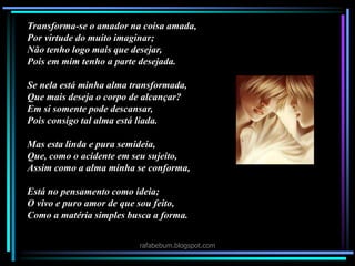 Transforma-se o amador na coisa amada,
Por virtude do muito imaginar;
Não tenho logo mais que desejar,
Pois em mim tenho a parte desejada.
Se nela está minha alma transformada,
Que mais deseja o corpo de alcançar?
Em si somente pode descansar,
Pois consigo tal alma está liada.
Mas esta linda e pura semideia,
Que, como o acidente em seu sujeito,
Assim como a alma minha se conforma,
Está no pensamento como ideia;
O vivo e puro amor de que sou feito,
Como a matéria simples busca a forma.
rafabebum.blogspot.com
 