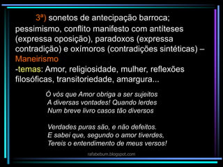 3ª) sonetos de antecipação barroca;
Ó vós que Amor obriga a ser sujeitos
A diversas vontades! Quando lerdes
Num breve livro casos tão diversos
Verdades puras são, e não defeitos.
E sabei que, segundo o amor tiverdes,
Tereis o entendimento de meus versos!
pessimismo, conflito manifesto com antíteses
(expressa oposição), paradoxos (expressa
contradição) e oxímoros (contradições sintéticas) –
Maneirismo
-temas: Amor, religiosidade, mulher, reflexões
filosóficas, transitoriedade, amargura...
rafabebum.blogspot.com
 