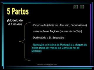 -Narração: a história de Portugal e a viagem às
Índias (feita por Vasco da Gama ao rei de
Melinde)
(Modelo de
A Eneida) -Proposição (cheia de ufanismo, nacionalismo)
-Invocação às Tágides (musas do rio Tejo)
-Dedicatória a D. Sebastião
rafabebum.blogspot.com
 