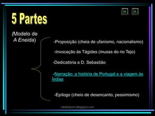 -Narração: a história de Portugal e a viagem às
Índias
(Modelo de
A Eneida) -Proposição (cheia de ufanismo, nacionalismo)
-Invocação às Tágides (musas do rio Tejo)
-Dedicatória a D. Sebastião
-Epílogo (cheio de desencanto, pessimismo)
rafabebum.blogspot.com
 