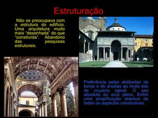 Estruturação
Não se preocupava com
a estrutura do edifício.
Uma arquitetura muito
mais “desenhada” do que
“construída”. Abandono
das pesquisas
estruturais.
Preferência pelas abóbadas de
berço e de arestas ao invés das
de cruzaria ogival. O uso
absoluto do arco pleno. Enfim
uma simplificação drástica de
todos os aspectos construtivos.
 