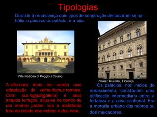 Os palácios, nos inícios do
renascimento, constituíam uma
edificação intermediária entre a
fortaleza e a casa senhorial. Era
a moradia urbana dos nobres ou
dos mercadores.
Tipologias
A villa nada mais era senão uma
adaptação da velha domus romana.
Com sua loggia(galeria) e seus
amplos terraços, situa-se no centro de
um imenso jardim. Era a residência
fora da cidade dos nobres e dos ricos.
Durante a renascença dois tipos de construção destacaram-se na
Itália: o palazzo ou palácio, e a villa.
Villa Medicea di Poggio a Caiano
Palazzo Rucellai, Florença
 