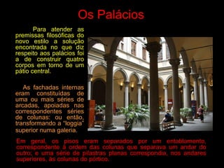 Os Palácios
Para atender as
premissas filosóficas do
novo estilo a solução
encontrada no que diz
respeito aos palácios foi
a de construir quatro
corpos em torno de um
pátio central.
As fachadas internas
eram constituídas de
uma ou mais séries de
arcadas, apoiadas nas
correspondentes séries
de colunas: ou então,
transformando a “loggia”
superior numa galeria.
Em geral, os pisos eram separados por um entablamento,
correspondente à ordem das colunas que separava um andar do
outro; e uma série de pilastras planas correspondia, nos andares
superiores, às colunas do pórtico.
 