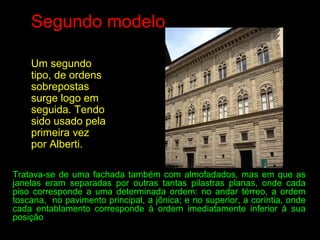 Segundo modelo
Um segundo
tipo, de ordens
sobrepostas
surge logo em
seguida. Tendo
sido usado pela
primeira vez
por Alberti.
Tratava-se de uma fachada também com almofadados, mas em que as
janelas eram separadas por outras tantas pilastras planas, onde cada
piso corresponde a uma determinada ordem: no andar térreo, a ordem
toscana, no pavimento principal, a jônica; e no superior, a coríntia, onde
cada entablamento corresponde à ordem imediatamente inferior à sua
posição
 