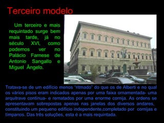 Terceiro modelo
Um terceiro e mais
requintado surge bem
mais tarde, já no
século XVI, como
podemos ver no
Palácio Farnese de
Antonio Sangallo e
Miguel Ângelo.
Tratava-se de um edifício menos “ritmado” do que os de Alberti e no qual
os vários pisos eram indicados apenas por uma faixa ornamentada- uma
arquitrave contínua- e rematados por uma enorme cornija. As ordens se
apresentavam sobrepostas apenas nas janelas dos diversos andares,
constituindo um pequeno edifício independente,completado por cornijas e
tímpanos. Das três soluções, esta é a mais requintada.
 