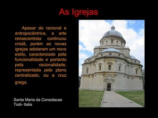 As Igrejas
Apesar de racional e
antropocêntrica, a arte
renascentista continuou
cristã, porém as novas
igrejas adotaram um novo
estilo, caracterizado pela
funcionalidade e portanto
pela racionalidade,
representada pelo plano
centralizado, ou a cruz
grega.
Santa Maria da Consolacao
Todi- Italia
 