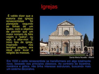 Igrejas
É valido dizer que a
maioria das igrejas
renascentistas foi
planejada segundo
as linhas de um
teatro, com o objetivo
de permitir que um
maior número de fiéis
vejam o "palco", ou
seja, o altar-mor. O
novo tipo de igreja,
inspirado nos
templos pagãos, era
ideal para levar a
religião às massas.
Em 1530 o estilo renascentista se transformara em algo totalmente
novo, baseado nos princípios clássicos. Ao contrário da bizantina,
românica e gótica, não tinha interesse estruturais, buscando mais
um sistema decorativo.
Santa Maria Novella - Alberti
 