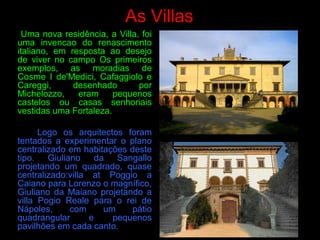 As Villas
Uma nova residência, a Villa, foi
uma invencao do renascimento
italiano, em resposta ao desejo
de viver no campo Os primeiros
exemplos, as moradias de
Cosme I de'Medici, Cafaggiolo e
Careggi, desenhado por
Michelozzo, eram pequenos
castelos ou casas senhoriais
vestidas uma Fortaleza.
Logo os arquitectos foram
tentados a experimentar o plano
centralizado em habitações deste
tipo. Giuliano da Sangallo
projetando um quadrado, quase
centralizado:villa at Poggio a
Caiano para Lorenzo o magnífico,
Giuliano da Maiano projetando a
villa Pogio Reale para o rei de
Nápoles, com um pátio
quadrangular e pequenos
pavilhões em cada canto.
 