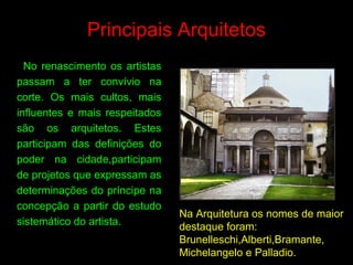 Principais Arquitetos
No renascimento os artistas
passam a ter convívio na
corte. Os mais cultos, mais
influentes e mais respeitados
são os arquitetos. Estes
participam das definições do
poder na cidade,participam
de projetos que expressam as
determinações do príncipe na
concepção a partir do estudo
sistemático do artista.
Na Arquitetura os nomes de maior
destaque foram:
Brunelleschi,Alberti,Bramante,
Michelangelo e Palladio.
 