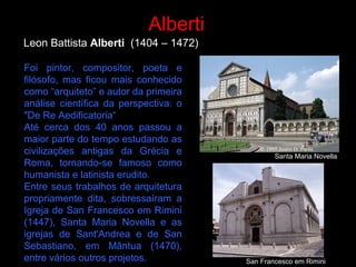 Leon Battista Alberti (1404 – 1472)
Alberti
Foi pintor, compositor, poeta e
filósofo, mas ficou mais conhecido
como “arquiteto” e autor da primeira
análise científica da perspectiva: o
"De Re Aedificatoria“
Até cerca dos 40 anos passou a
maior parte do tempo estudando as
civilizações antigas da Grécia e
Roma, tornando-se famoso como
humanista e latinista erudito.
Entre seus trabalhos de arquitetura
propriamente dita, sobressaíram a
Igreja de San Francesco em Rimini
(1447), Santa Maria Novella e as
igrejas de Sant'Andrea e de San
Sebastiano, em Mântua (1470),
entre vários outros projetos.
Santa Maria Novella
San Francesco em Rimini
 