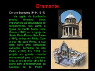 Donato Bramante (1444/1514)
Na região da Lombardia
produz diversas obras
importantes da arquitectura do
renascimento, tais como a
Igreja de Santa Maria Delle
Grazie (1466) ou a Igreja de
Santa Maria Presso San Satiro
(1497), ambas em Milão. Com
a sua ida para Roma, a sua
obra sofre uma verdadeira
evolução. Tempieto de São
Pedro (1502) Em 1503, do
projeta um grande conjunto
monumental para o Vaticano.
Mas, a sua grande obra foi o
plano para a reconstrução da
Catedral de S. Pedro
Bramante
 