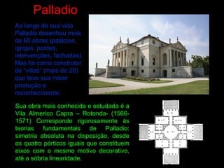 Palladio
Ao longo de sua vida
Palladio desenhou mais
de 60 obras (palácios,
igrejas, pontes,
intervenções, fachadas).
Mas foi como construtor
de “villas” (mais de 20)
que teve sua maior
produção e
reconhecimento
Sua obra mais conhecida e estudada é a
Vila Almerico Capra – Rotonda- (1566-
1571) Corresponde rigorosamente às
teorias fundamentais de Palladio:
simetria absoluta na disposição, desde
os quatro pórticos iguais que constituem
eixos com o mesmo motivo decorativo,
até a sóbria linearidade.
 