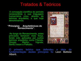 Tratados & Teóricos
A concepção científica do período
renascentista e sua linguagem
humanística criou, através de
teóricos arquitetos, o que hoje
denominamos:
“Princípios Arquitetônicos do
Renascimento”.
Ao longo do Renascimento, estes
princípios tomaram mais força,
tendo sido aplicados por outros
teóricos arquitetos como Filarete,
Giorgio Martini, Vignola,
Serlio,Vasari e Palladio.
O primeiro teórico que defendeu a ideia da
fundamentação destes princípios foi Leon Battista
Alberti.
 
