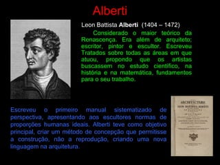 Alberti
Leon Battista Alberti (1404 – 1472)
Considerado o maior teórico da
Renascença. Era além de arquiteto;
escritor, pintor e escultor. Escreveu
Tratados sobre todas as áreas em que
atuou, propondo que os artistas
buscassem no estudo científico, na
história e na matemática, fundamentos
para o seu trabalho.
Escreveu o primeiro manual sistematizado de
perspectiva, apresentando aos escultores normas de
proporções humanas ideais. Alberti teve como objetivo
principal, criar um método de concepção que permitisse
a construção, não a reprodução, criando uma nova
linguagem na arquitetura.
 