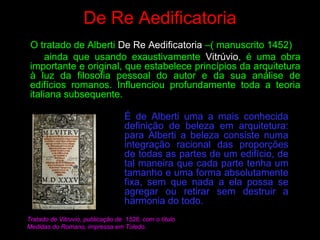 De Re Aedificatoria
O tratado de Alberti De Re Aedificatoria –( manuscrito 1452)
ainda que usando exaustivamente Vitrúvio, é uma obra
importante e original, que estabelece princípios da arquitetura
à luz da filosofia pessoal do autor e da sua análise de
edifícios romanos. Influenciou profundamente toda a teoria
italiana subsequente.
É de Alberti uma a mais conhecida
definição de beleza em arquitetura:
para Alberti a beleza consiste numa
integração racional das proporções
de todas as partes de um edifício, de
tal maneira que cada parte tenha um
tamanho e uma forma absolutamente
fixa, sem que nada a ela possa se
agregar ou retirar sem destruir a
harmonia do todo.
Tratado de Vitruvio, publicação de 1526, com o título
Medidas do Romano, impressa em Toledo.
 