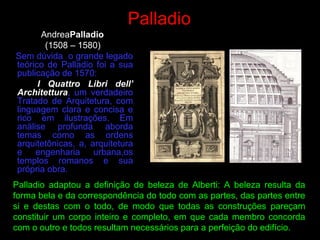 Palladio
AndreaPalladio
(1508 – 1580)
Sem dúvida o grande legado
teórico de Palladio foi a sua
publicação de 1570:
I Quattro Libri dell’
Architettura, um verdadeiro
Tratado de Arquitetura, com
linguagem clara e concisa e
rico em ilustrações. Em
análise profunda aborda
temas como as ordens
arquitetônicas, a, arquitetura
e engenharia urbana,os
templos romanos e sua
própria obra.
Palladio adaptou a definição de beleza de Alberti: A beleza resulta da
forma bela e da correspondência do todo com as partes, das partes entre
si e destas com o todo, de modo que todas as construções pareçam
constituir um corpo inteiro e completo, em que cada membro concorda
com o outro e todos resultam necessários para a perfeição do edifício.
 