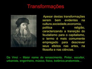 Transformações
Apesar destas transformações
serem bem evidentes na
cultura,sociedade,economia,
política e religião,
caracterizando a transição do
feudalismo para o capitalismo,
o termo é mais comumente
empregado para descrever
seus efeitos nas artes, na
filosofia e nas ciências.
Da Vinci – Maior nome do renascimento. Pintor, escultor,
urbanista, engenheiro, músico, físico, botânico,anatomista...
 