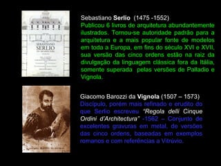 Giacomo Barozzi da Vignola (1507 – 1573)
Discípulo, porém mais refinado e erudito do
que Serlio escreveu “Regola delli Cinque
Ordini d’Architectura” -1562 – Conjunto de
excelentes gravuras em metal, de versões
das cinco ordens, baseadas em exemplos
romanos e com referências a Vitrúvio.
Sebastiano Serlio (1475 -1552)
Publicou 6 livros de arquitetura abundantemente
ilustrados. Tornou-se autoridade padrão para a
arquitetura e a mais popular fonte de modelos
em toda a Europa, em fins do século XVI e XVII,
sua versão das cinco ordens estão na raiz da
divulgação da linguagem clássica fora da Itália,
somente superada pelas versões de Palladio e
Vignola.
 