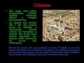 Cidades
• Não existe uma cidade
renascentista. Existem
cidades medievais
(Siena) e cidades
barrocas(Roma).
• As cidades dos séculos
XIII e XIV são centros
ativos de artesãos e
mercadores, densos
núcleos de habitações e
oficinas. Não tendo papel
político importante, seu
aparato militar resume-se
ao círculo das
fortificações.
No fim do século XVI, seu aspecto é outro. A cidade é um ativo
núcleo de forças em contraste. A cidade é um núcleo de força em
um sistema mais amplo e de um jogo de interesses mais complexo.
Há um poder real (famílias) acima de um poder municipal.
 