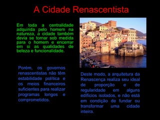 A Cidade Renascentista
Porém, os governos
renascentistas não têm
estabilidade política e
os meios financeiros
suficientes para realizar
programas longos e
comprometidos.
Deste modo, a arquitetura da
Renascença realiza seu ideal
de proporção e de
regularidade em alguns
edifícios isolados, e não está
em condição de fundar ou
transformar uma cidade
inteira.
Em toda a centralidade
adquirida pelo homem na
natureza, a cidade também
devia se tornar sob medida
para o homem e encerrar
em si as qualidades de
beleza e funcionalidade.
 