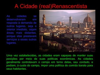 A Cidade (real)Renascentista
Uma vez estabelecidas, as cidades eram capazes de manter suas
posições por meio de suas políticas econômicas. As cidades
geralmente controlavam o campo em torno delas, seu contado, e
podiam, à custa do campo, impor uma política de comida barata para
seus habitantes.
As cidades se
desenvolveram em
resposta à demanda de
outros lugares, seja o
interior imediato, sejam
áreas mais distantes,
porque elas prestavam
serviços a esses outros
lugares.
 
