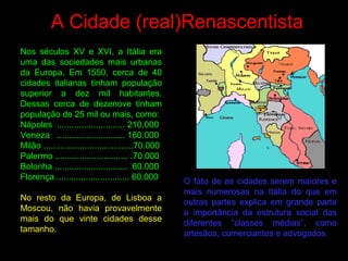 A Cidade (real)Renascentista
Nos séculos XV e XVI, a Itália era
uma das sociedades mais urbanas
da Europa. Em 1550, cerca de 40
cidades italianas tinham população
superior a dez mil habitantes.
Dessas cerca de dezenove tinham
população de 25 mil ou mais, como:
Nápoles ............................ 210.000
Veneza ............................ 160.000
Milão .....................................70.000
Palermo .............................. .70.000
Bolonha .............................. 60.000
Florença .............................. 60.000
No resto da Europa, de Lisboa a
Moscou, não havia provavelmente
mais do que vinte cidades desse
tamanho.
O fato de as cidades serem maiores e
mais numerosas na Itália do que em
outras partes explica em grande parte
a importância da estrutura social das
diferentes “classes médias”, como
artesãos, comerciantes e advogados.
 