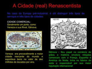 A Cidade (real) Renascentista
No caso da Europa pré-industrial, é útil distinguir três tipos de
serviços e três tipos de cidades:
Gênova - Seu papel no comércio de
grãos e madeira envolvia relações
comerciais com a França, Espanha e
América do Norte, tinha no fabrico da
seda o responsável por sua maior
reputação internacional
Veneza era provavelmente a maior
cidade mercante do mundo e
exportava bens no valor de dez
milhões de ducados por ano.
CIDADE COMERCIAL:
Geralmente um porto, como
Veneza e sua Rival, Gênova.
 