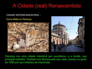 A Cidade (real) Renascentista
CIDADE ARTESÃ-INDUSTRIAL :
Como Milão ou Florença.
Florença era uma cidade industrial por excellence, e o tecido, sua
principal indústria. Também era famosa pelo seu vidro, navios e a partir
de 1490 por sua indústria de impressão.
 