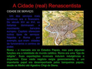 A Cidade (real) Renascentista
CIDADE DE SERVIÇO:
Um dos serviços mais
lucrativos era o financeiro.
Do século XIV ao XVI, os
italianos dominaram o
movimento bancário
europeu. Capitais ofereciam
outros tipos de serviços:
Nápoles e Roma , por
exemplo, que eram cidades
de funcionários e centros de
poder.
Roma – o mercado era os Estados Papais, mas para algumas
funções era a totalidade do mundo católico. Roma era uma “loja de
religião”. Suas exportações invisíveis incluíam indulgências e
dispensas. Esse vasto negócio exigia gerenciamento, e um
importante papel era desempenhado pelos banqueiros papais,
desde os Médici até Agostino Chigi de Siena.
 