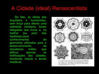 De fato, as idéias dos
arquitetos e humanistas,
sem força para alterar uma
realidade cotidiana, foram
relegadas aos livros e, na
melhor (ou pior) das
hipóteses,seus
conhecimentos de
geometria utilizados para o
desenvolvimento da
arquitetura militar, que
alterou apenas as
fortificações das cidades,
mantendo intacto o tecido
medieval.
A Cidade (ideal) Renascentista
 
