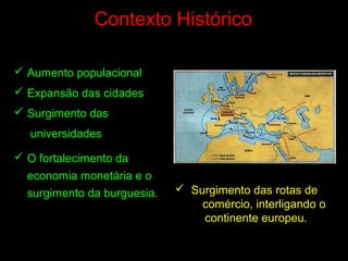 Contexto Histórico
 Aumento populacional
 Expansão das cidades
 Surgimento das
universidades
 O fortalecimento da
economia monetária e o
surgimento da burguesia.  Surgimento das rotas de
comércio, interligando o
continente europeu.
 