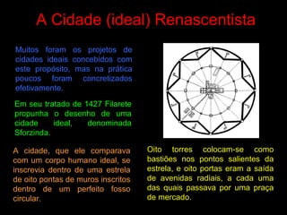 A Cidade (ideal) Renascentista
Muitos foram os projetos de
cidades ideais concebidos com
este propósito, mas na prática
poucos foram concretizados
efetivamente.
Oito torres colocam-se como
bastiões nos pontos salientes da
estrela, e oito portas eram a saída
de avenidas radiais, a cada uma
das quais passava por uma praça
de mercado.
Em seu tratado de 1427 Filarete
propunha o desenho de uma
cidade ideal, denominada
Sforzinda.
A cidade, que ele comparava
com um corpo humano ideal, se
inscrevia dentro de uma estrela
de oito pontas de muros inscritos
dentro de um perfeito fosso
circular.
 