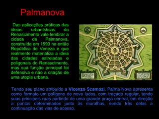 Palmanova
Das aplicações práticas das
ideias urbanísticas do
Renascimento vale lembrar a
cidade de Palmanova,
construída em 1593 na então
República de Veneza e que
realmente materializa a ideia
das cidades estreladas e
poligonais do Renascimento,
mas sua função principal foi
defensiva e não a criação de
uma utopia urbana.
Tendo seu plano atribuído a Vicenzo Scamozi, Palma Nova apresenta
como formato um polígono de nove lados, com traçado regular, tendo
suas principais ruas partindo de uma grande praça central, em direção
a pontos determinados junto às muralhas, sendo três delas a
continuação das vias de acesso.
 